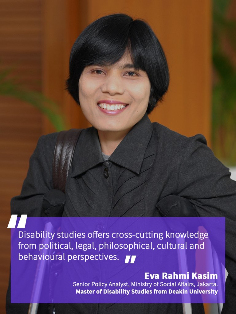 “Disability studies offer cross-cutting knowledge from political, philosophical, cultural and behavioural perspectives.” Eva Rahmi Kasim, Senior Policy Analyst at the Ministry of Social Affairs, in Jakarta. She obtained her Master of Disability Studies from Deakin University.
